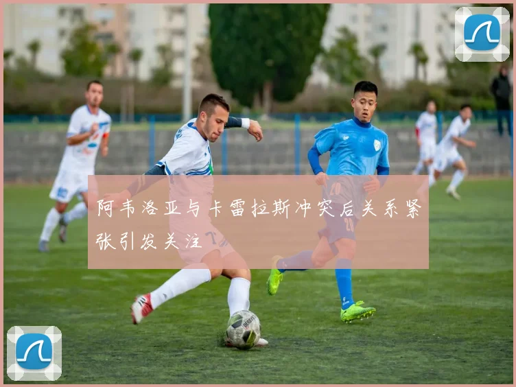 阿韦洛亚与卡雷拉斯冲突后关系紧张引发关注