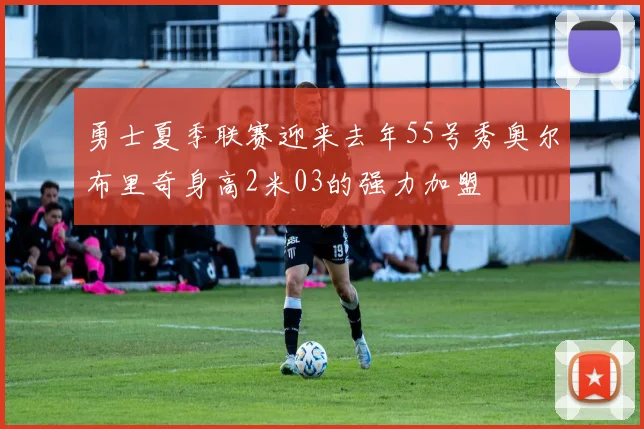勇士夏季联赛迎来去年55号秀奥尔布里奇身高2米03的强力加盟