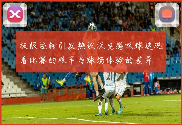 极限逆转引发热议沃克感叹球迷观看比赛的艰辛与球场体验的差异