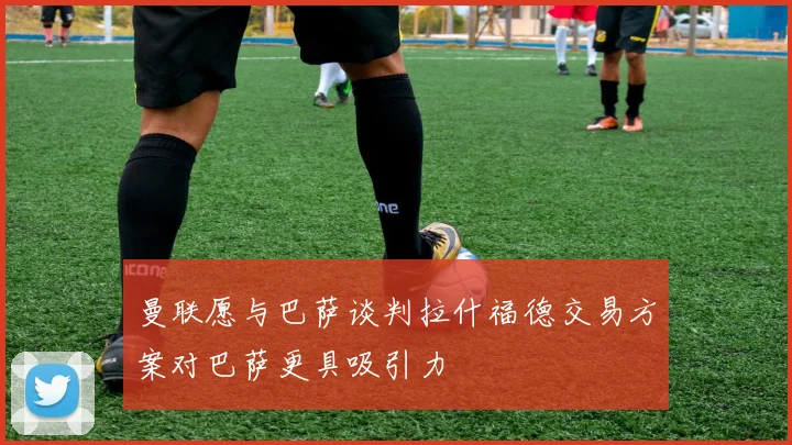 曼联愿与巴萨谈判拉什福德交易方案对巴萨更具吸引力