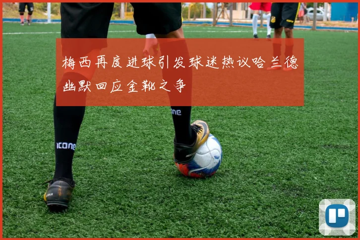 梅西再度进球引发球迷热议哈兰德幽默回应金靴之争