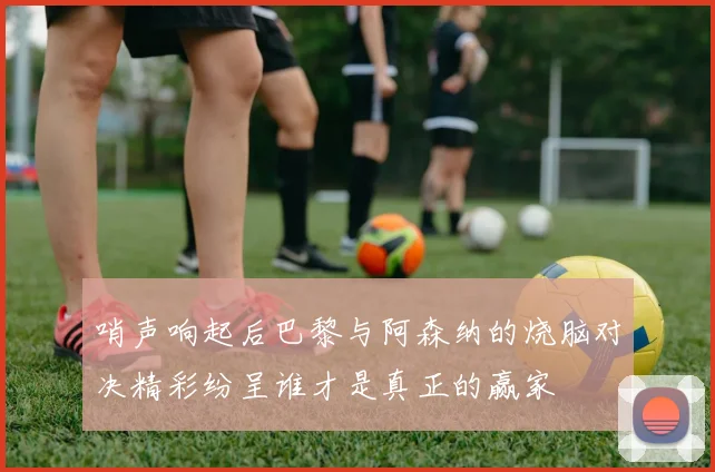 哨声响起后巴黎与阿森纳的烧脑对决精彩纷呈谁才是真正的赢家