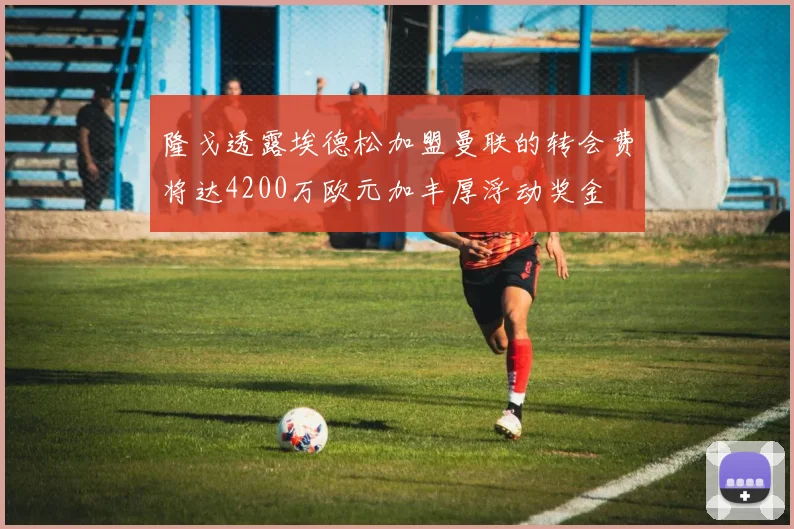 隆戈透露埃德松加盟曼联的转会费将达4200万欧元加丰厚浮动奖金