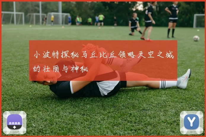 小波特探秘马丘比丘领略天空之城的壮丽与神秘