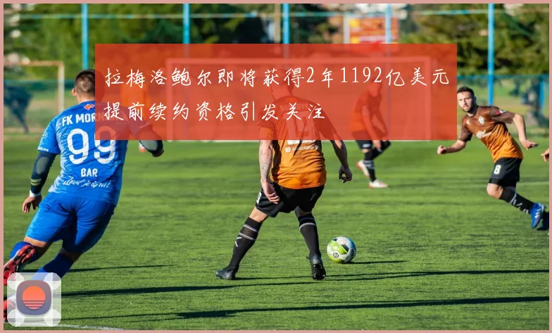 拉梅洛鲍尔即将获得2年1192亿美元提前续约资格引发关注