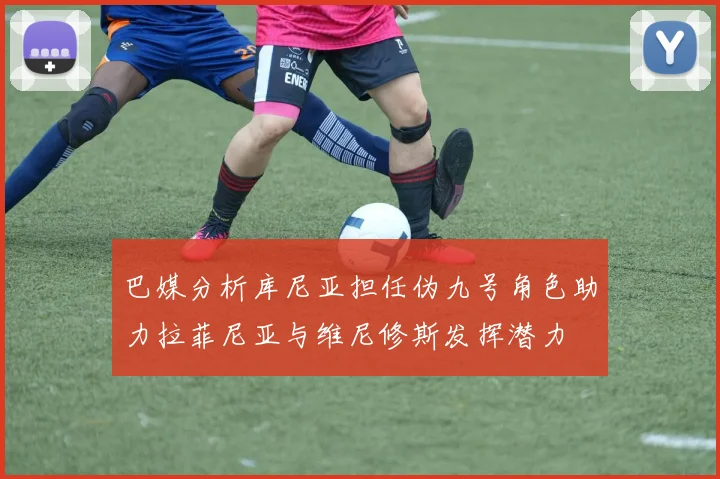 巴媒分析库尼亚担任伪九号角色助力拉菲尼亚与维尼修斯发挥潜力