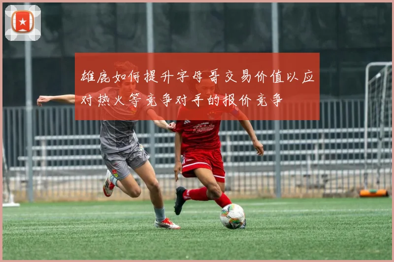 雄鹿如何提升字母哥交易价值以应对热火等竞争对手的报价竞争