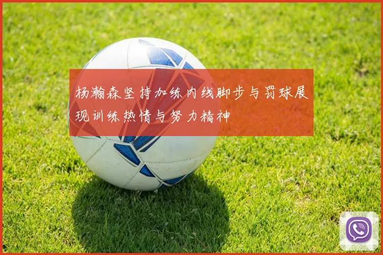 杨瀚森坚持加练内线脚步与罚球展现训练热情与努力精神