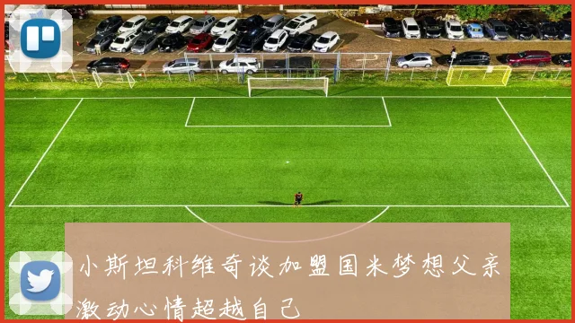 小斯坦科维奇谈加盟国米梦想父亲激动心情超越自己