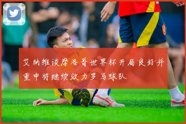 艾纳维谈摩洛哥世界杯开局良好并重申将继续效力罗马球队