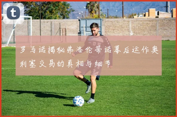 罗马诺揭秘弗洛伦蒂诺幕后运作奥利塞交易的真相与细节