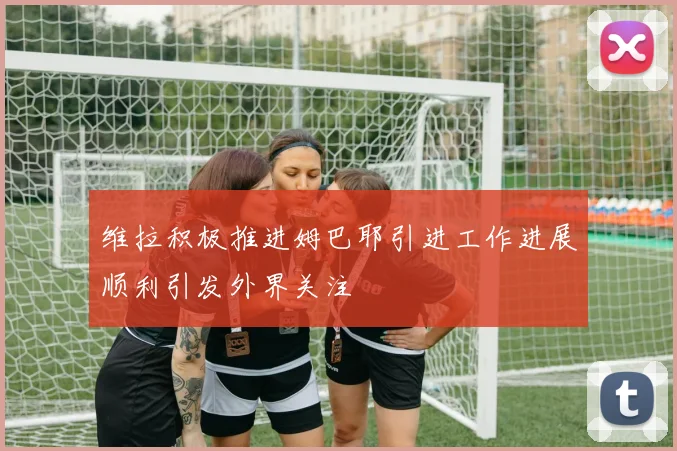 维拉积极推进姆巴耶引进工作进展顺利引发外界关注