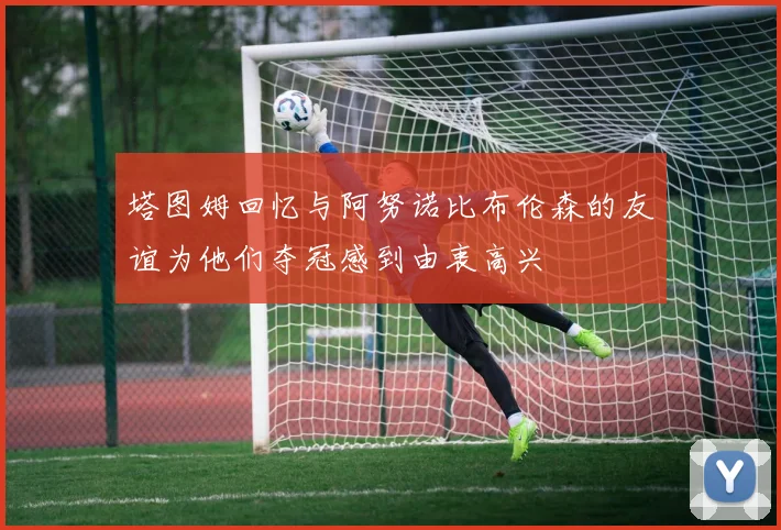 塔图姆回忆与阿努诺比布伦森的友谊为他们夺冠感到由衷高兴