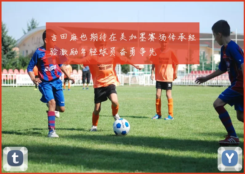 吉田麻也期待在美加墨赛场传承经验激励年轻球员奋勇争先