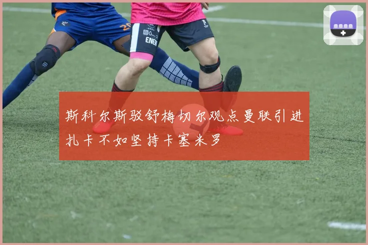斯科尔斯驳舒梅切尔观点曼联引进扎卡不如坚持卡塞米罗