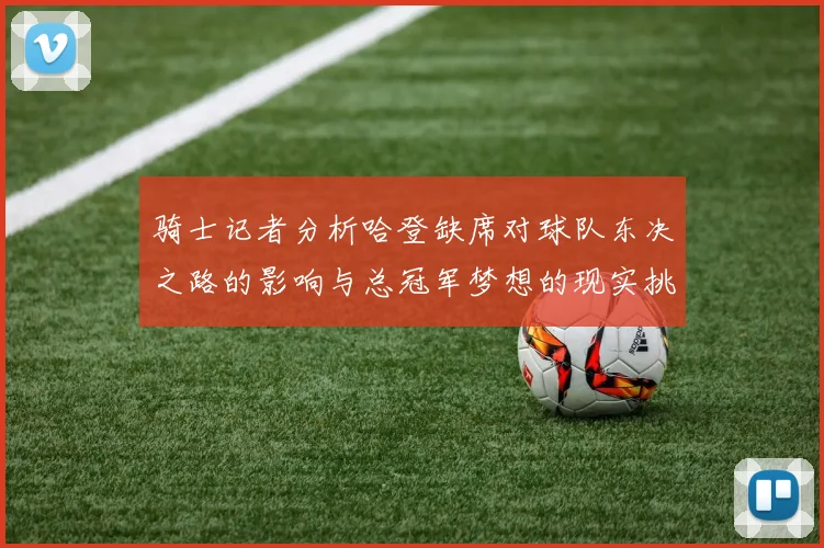 骑士记者分析哈登缺席对球队东决之路的影响与总冠军梦想的现实挑战