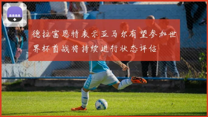 德拉富恩特表示亚马尔有望参加世界杯首战将持续进行状态评估