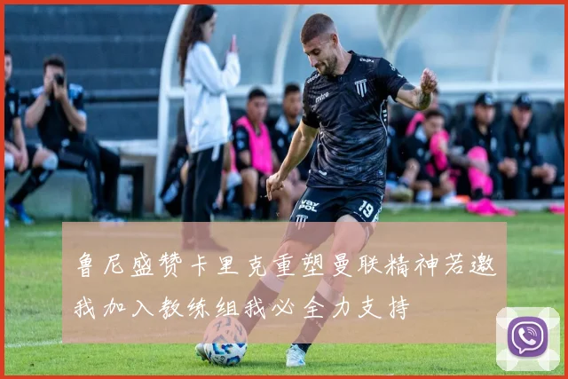 鲁尼盛赞卡里克重塑曼联精神若邀我加入教练组我必全力支持
