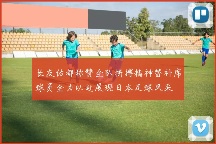 长友佑都称赞全队拼搏精神替补席球员全力以赴展现日本足球风采