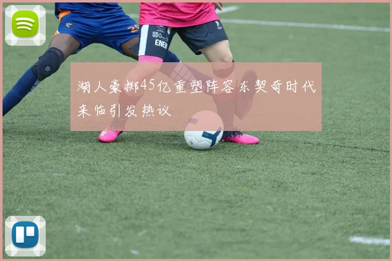 湖人豪掷45亿重塑阵容东契奇时代来临引发热议
