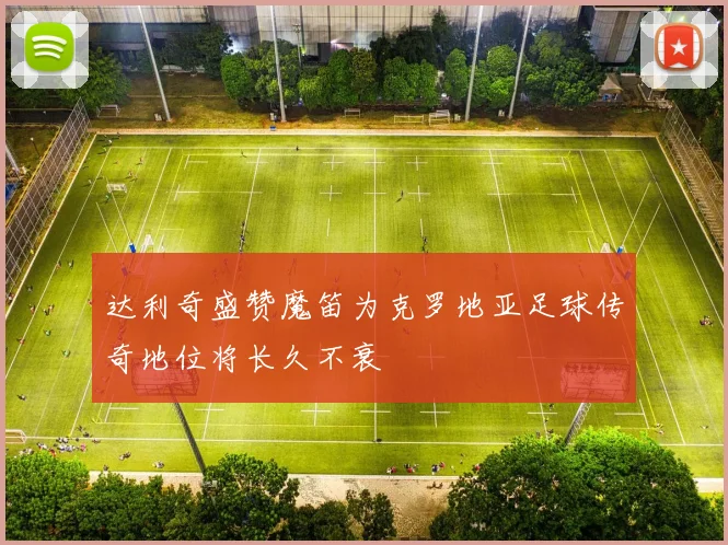达利奇盛赞魔笛为克罗地亚足球传奇地位将长久不衰