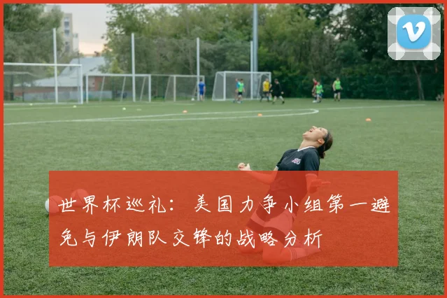世界杯巡礼：美国力争小组第一避免与伊朗队交锋的战略分析
