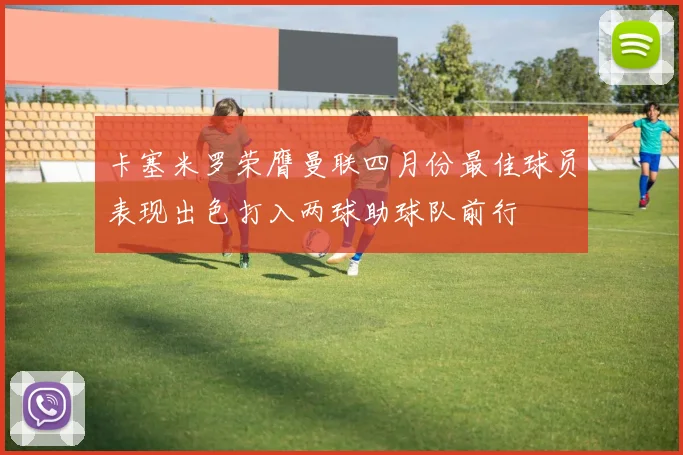 卡塞米罗荣膺曼联四月份最佳球员表现出色打入两球助球队前行