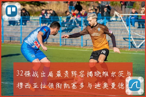 32强战出局最贵阵容揭晓维尔茨与穆西亚拉领衔凯塞多与迪奥曼德也在其中
